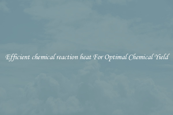 Efficient chemical reaction heat For Optimal Chemical Yield