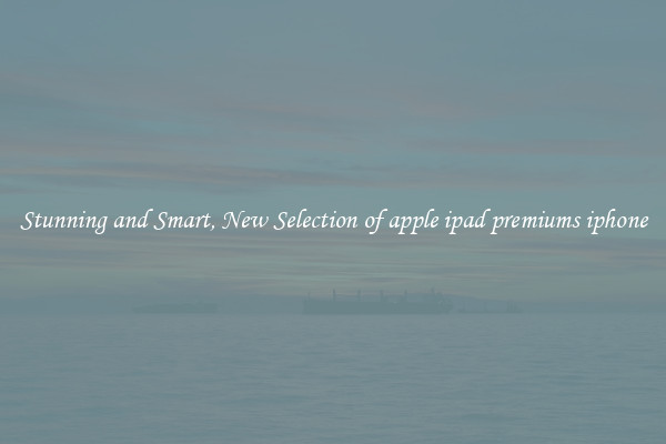 Stunning and Smart, New Selection of apple ipad premiums iphone