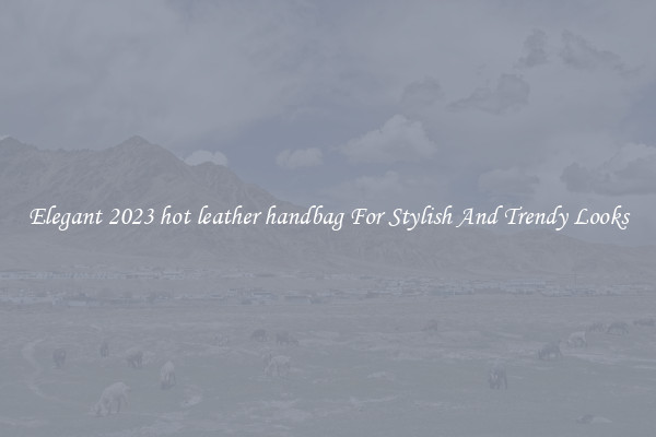 Elegant 2023 hot leather handbag For Stylish And Trendy Looks