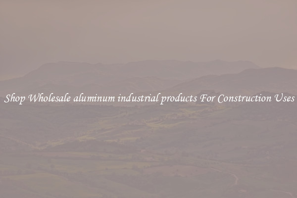 Shop Wholesale aluminum industrial products For Construction Uses